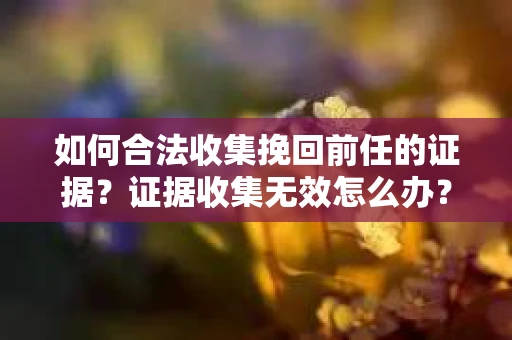 如何合法收集挽回前任的证据？证据收集无效怎么办？