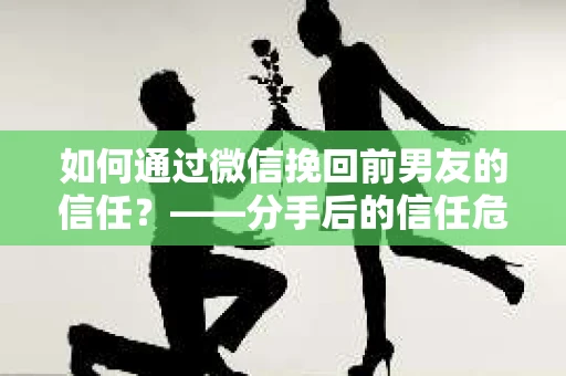 如何通过微信挽回前男友的信任？——分手后的信任危机解决方案