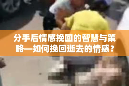 分手后情感挽回的智慧与策略—如何挽回逝去的情感？